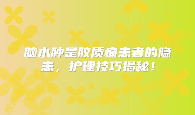 脑水肿是胶质瘤患者的隐患，护理技巧揭秘！