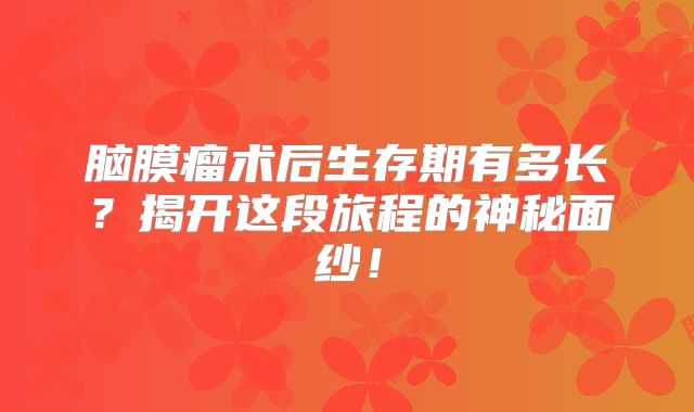 脑膜瘤术后生存期有多长？揭开这段旅程的神秘面纱！