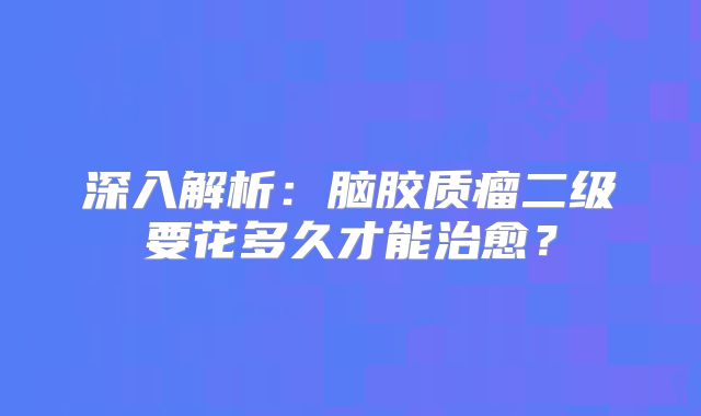 深入解析：脑胶质瘤二级要花多久才能治愈？