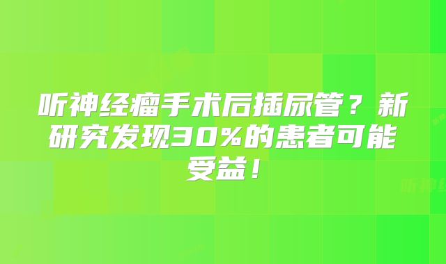听神经瘤手术后插尿管？新研究发现30%的患者可能受益！