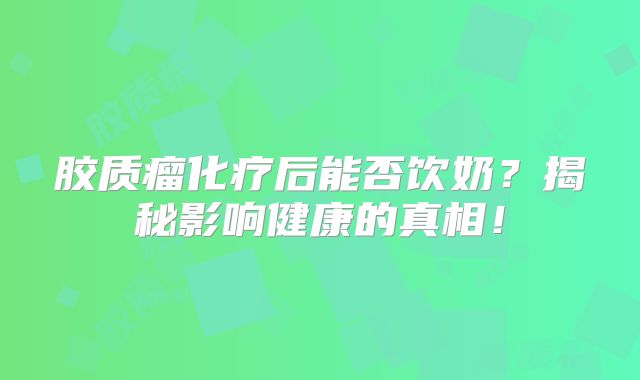 胶质瘤化疗后能否饮奶？揭秘影响健康的真相！