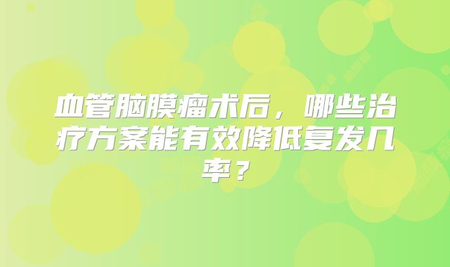 血管脑膜瘤术后，哪些治疗方案能有效降低复发几率？