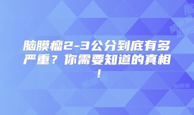 脑膜瘤2-3公分到底有多严重？你需要知道的真相！