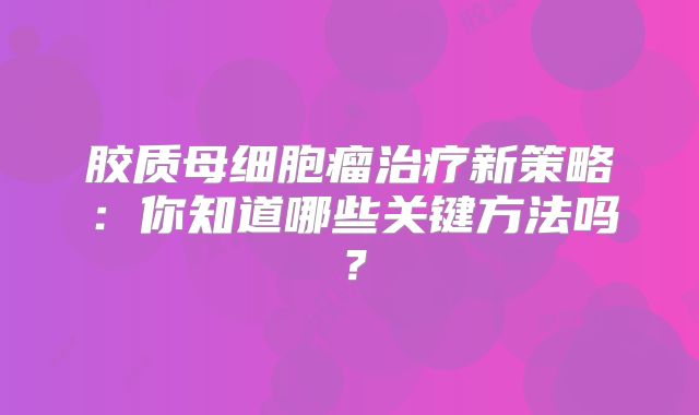 胶质母细胞瘤治疗新策略：你知道哪些关键方法吗？
