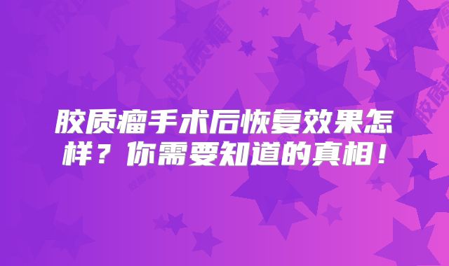 胶质瘤手术后恢复效果怎样？你需要知道的真相！