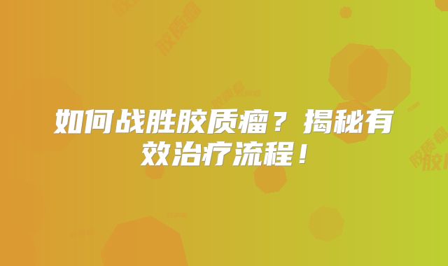 如何战胜胶质瘤？揭秘有效治疗流程！