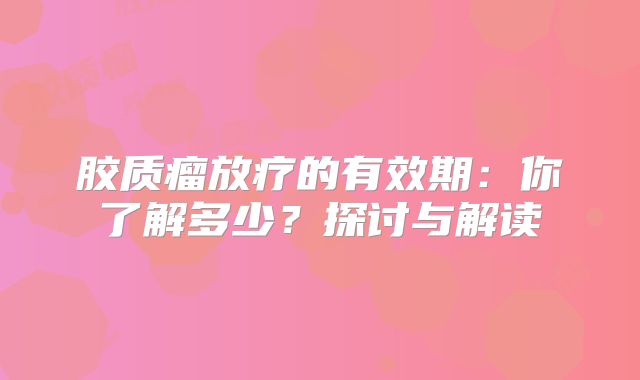 胶质瘤放疗的有效期：你了解多少？探讨与解读