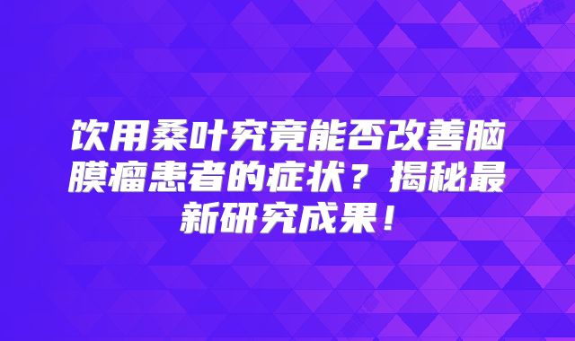 饮用桑叶究竟能否改善脑膜瘤患者的症状？揭秘最新研究成果！