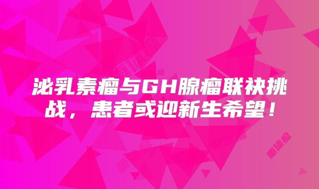 泌乳素瘤与GH腺瘤联袂挑战，患者或迎新生希望！