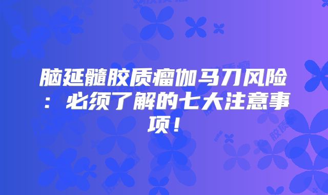 脑延髓胶质瘤伽马刀风险：必须了解的七大注意事项！
