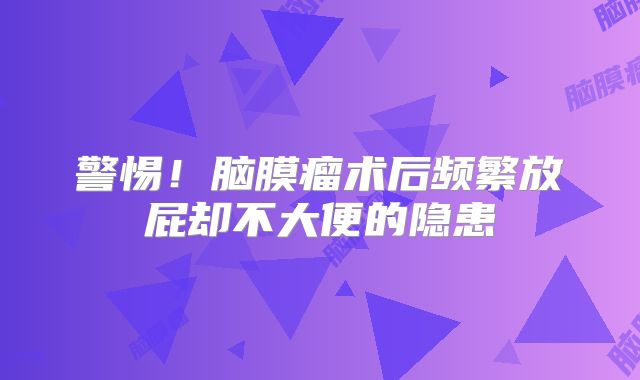 警惕！脑膜瘤术后频繁放屁却不大便的隐患