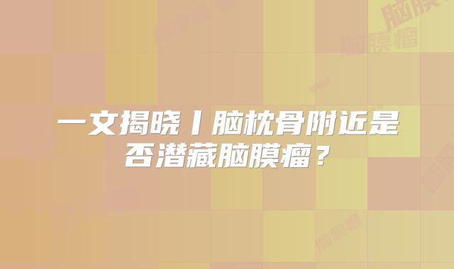 一文揭晓丨脑枕骨附近是否潜藏脑膜瘤？