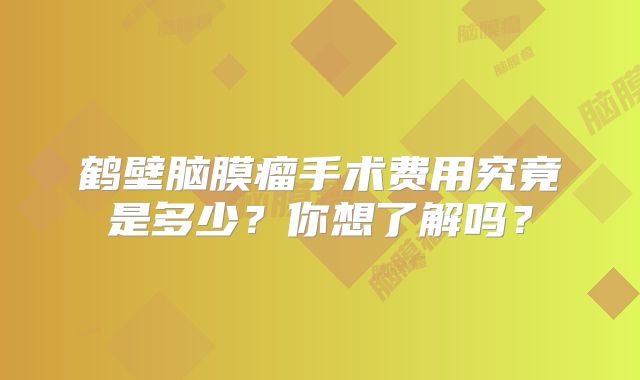 鹤壁脑膜瘤手术费用究竟是多少？你想了解吗？