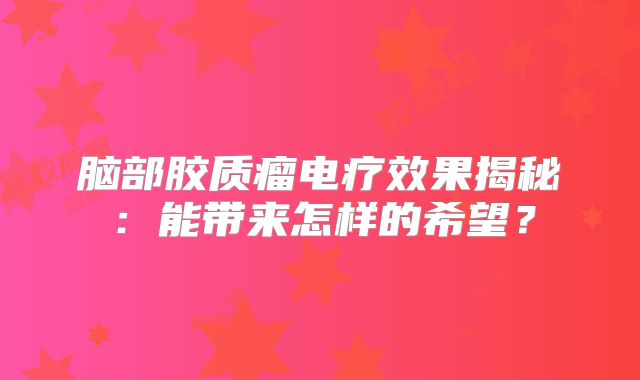 脑部胶质瘤电疗效果揭秘：能带来怎样的希望？