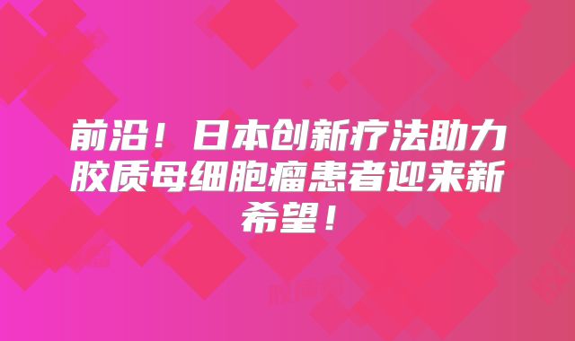 前沿！日本创新疗法助力胶质母细胞瘤患者迎来新希望！