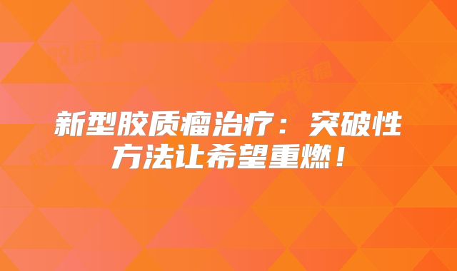 新型胶质瘤治疗：突破性方法让希望重燃！
