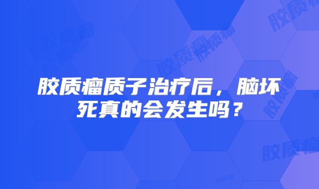 胶质瘤质子治疗后，脑坏死真的会发生吗？