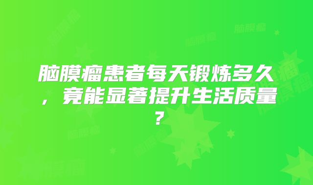 脑膜瘤患者每天锻炼多久，竟能显著提升生活质量？