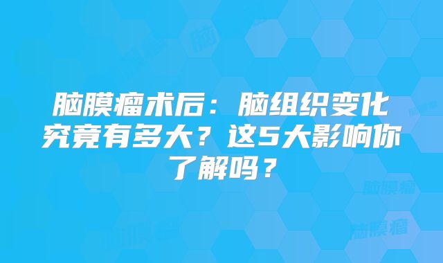 脑膜瘤术后：脑组织变化究竟有多大？这5大影响你了解吗？