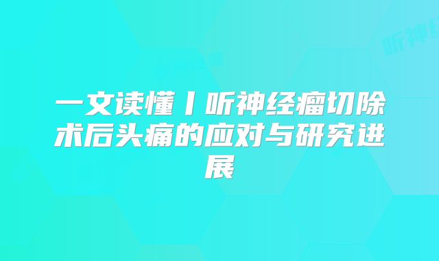 一文读懂丨听神经瘤切除术后头痛的应对与研究进展