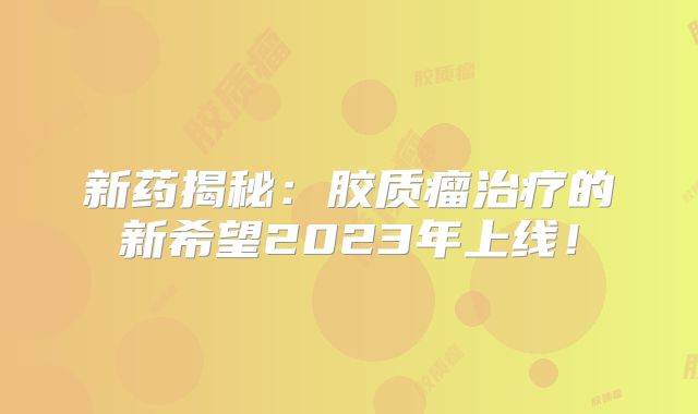新药揭秘：胶质瘤治疗的新希望2023年上线！