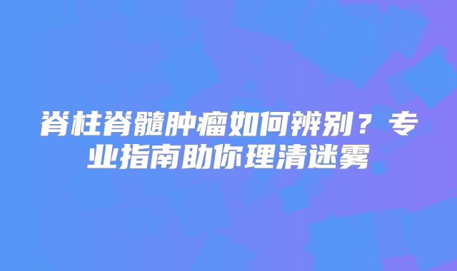 脊柱脊髓肿瘤如何辨别？专业指南助你理清迷雾