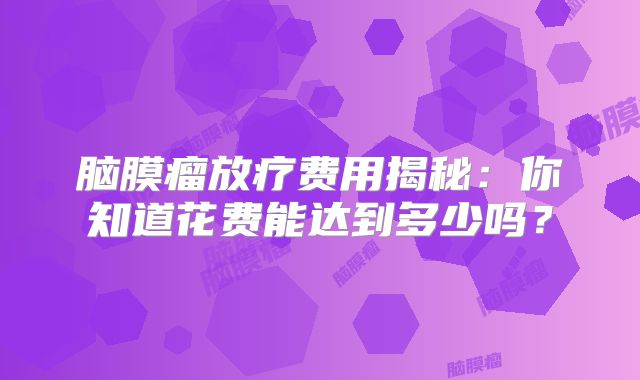 脑膜瘤放疗费用揭秘：你知道花费能达到多少吗？