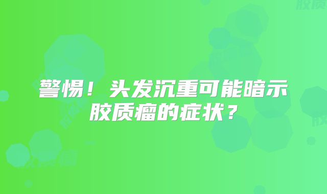 警惕！头发沉重可能暗示胶质瘤的症状？