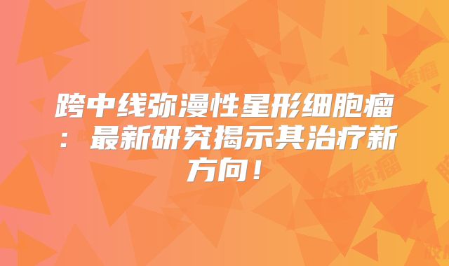 跨中线弥漫性星形细胞瘤：最新研究揭示其治疗新方向！