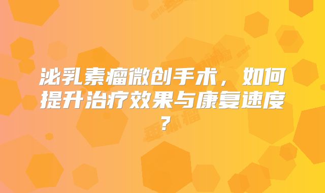泌乳素瘤微创手术，如何提升治疗效果与康复速度？