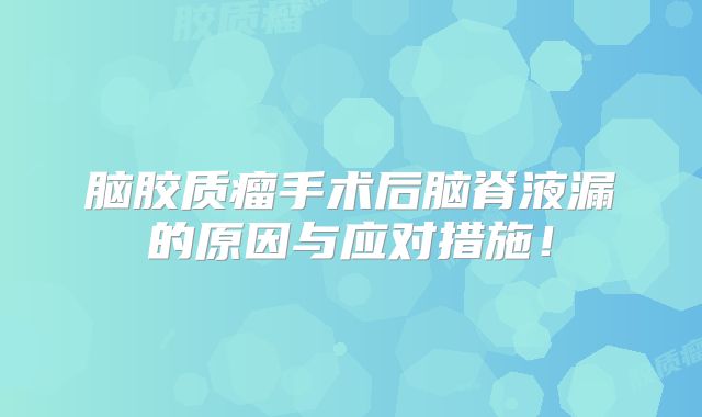 脑胶质瘤手术后脑脊液漏的原因与应对措施！