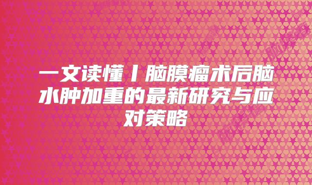一文读懂丨脑膜瘤术后脑水肿加重的最新研究与应对策略