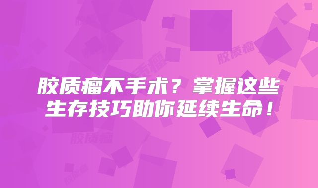 胶质瘤不手术？掌握这些生存技巧助你延续生命！