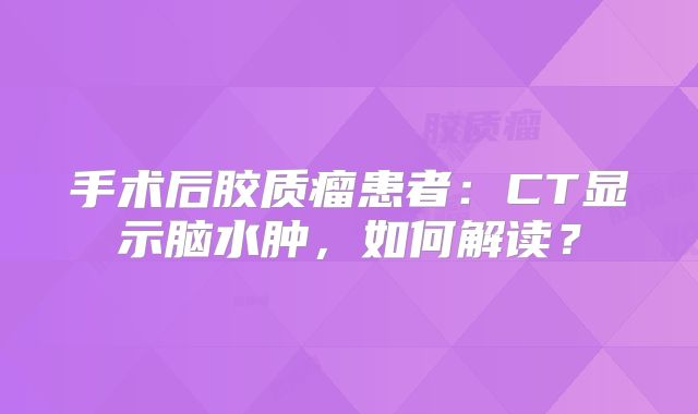 手术后胶质瘤患者：CT显示脑水肿，如何解读？