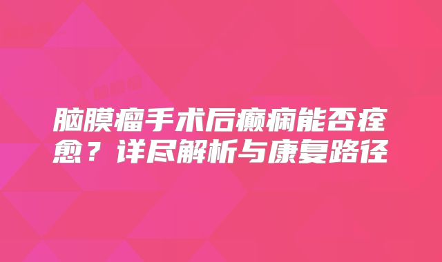 脑膜瘤手术后癫痫能否痊愈？详尽解析与康复路径