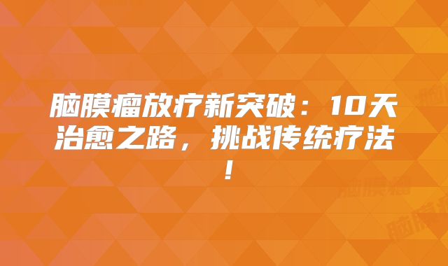 脑膜瘤放疗新突破：10天治愈之路，挑战传统疗法！