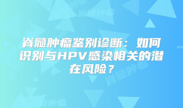 脊髓肿瘤鉴别诊断：如何识别与HPV感染相关的潜在风险？