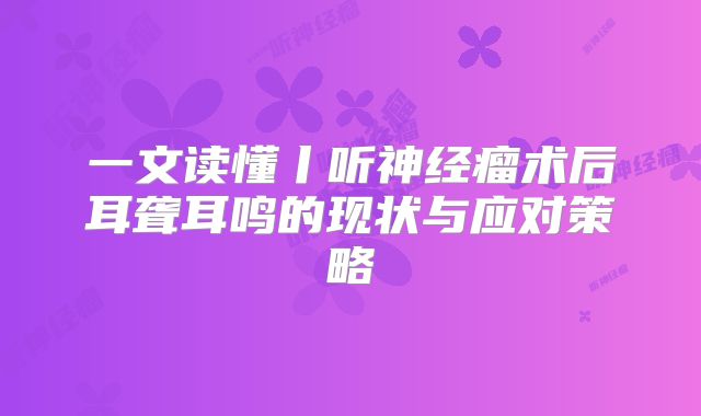 一文读懂丨听神经瘤术后耳聋耳鸣的现状与应对策略