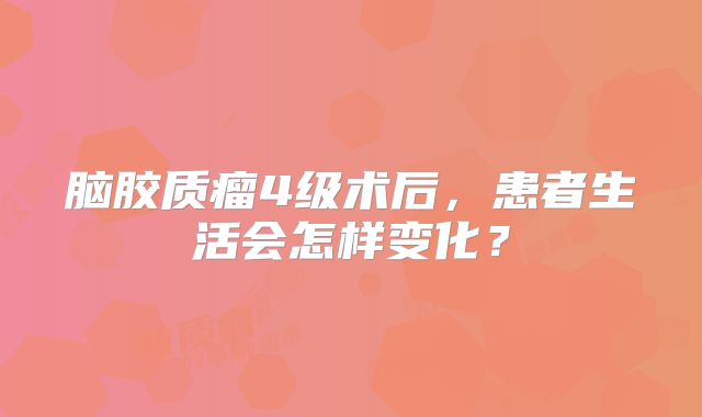 脑胶质瘤4级术后，患者生活会怎样变化？