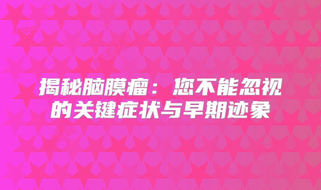 揭秘脑膜瘤：您不能忽视的关键症状与早期迹象