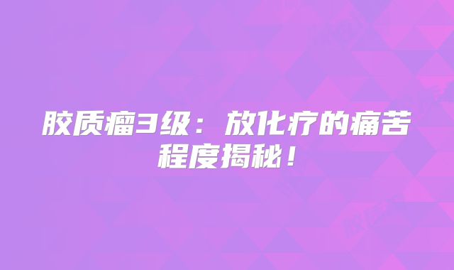 胶质瘤3级：放化疗的痛苦程度揭秘！