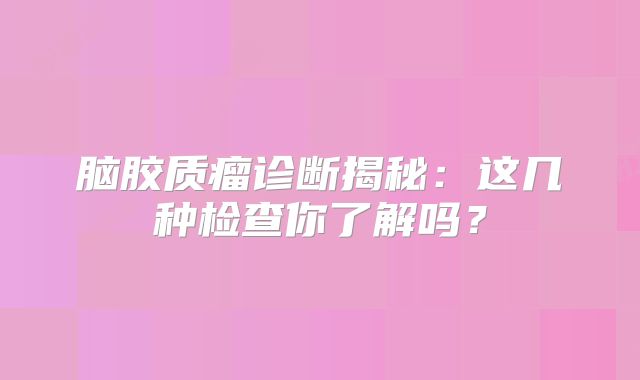 脑胶质瘤诊断揭秘：这几种检查你了解吗？