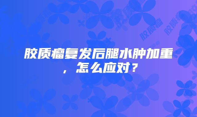 胶质瘤复发后腿水肿加重，怎么应对？