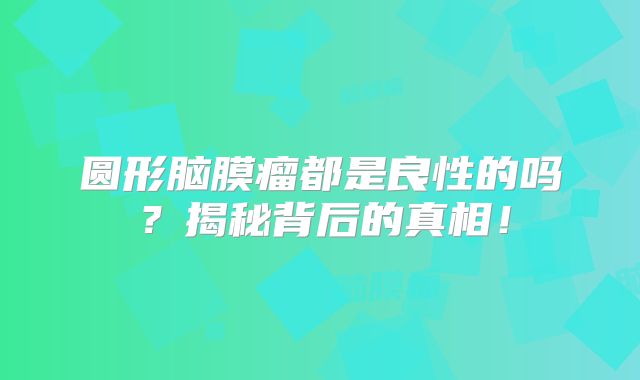 圆形脑膜瘤都是良性的吗？揭秘背后的真相！