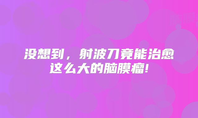 没想到，射波刀竟能治愈这么大的脑膜瘤!