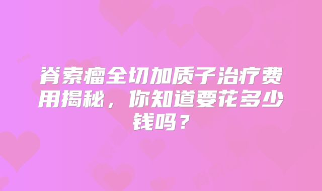脊索瘤全切加质子治疗费用揭秘，你知道要花多少钱吗？