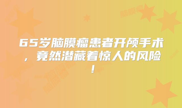 65岁脑膜瘤患者开颅手术，竟然潜藏着惊人的风险！