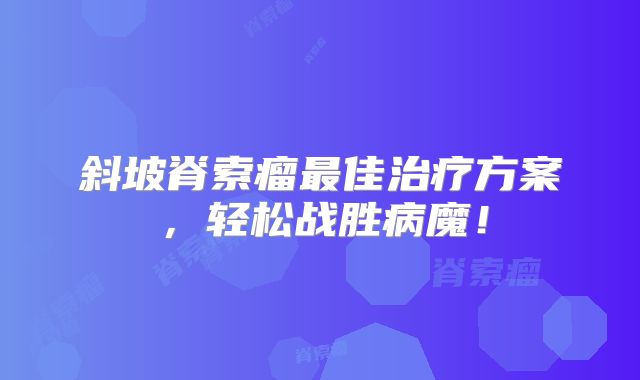 斜坡脊索瘤最佳治疗方案，轻松战胜病魔！