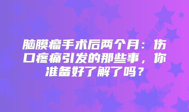 脑膜瘤手术后两个月：伤口疼痛引发的那些事，你准备好了解了吗？