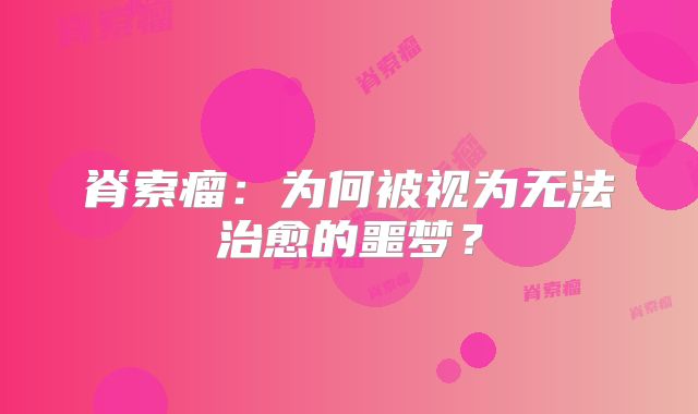 脊索瘤：为何被视为无法治愈的噩梦？